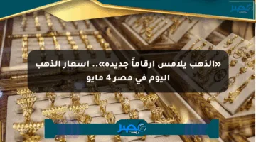 «الذهب يلامس أرقاماً جديدة».. أسعار الذهب اليوم في مصر 4 مايو